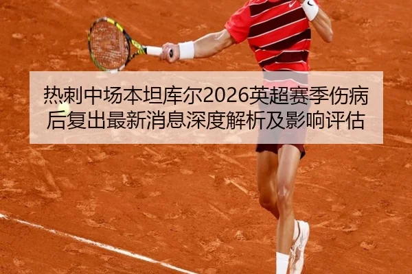 热刺中场本坦库尔2026英超赛季伤病后复出最新消息深度解析及影响评估