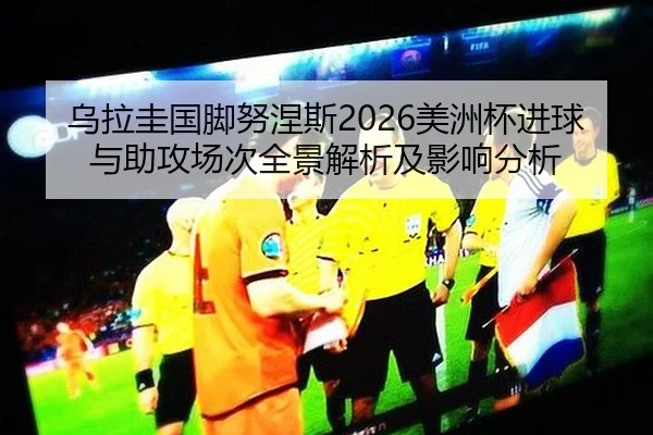 乌拉圭国脚努涅斯2026美洲杯进球与助攻场次全景解析及影响分析