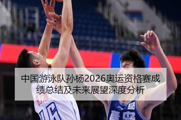 中国游泳队孙杨2026奥运资格赛成绩总结及未来展望深度分析