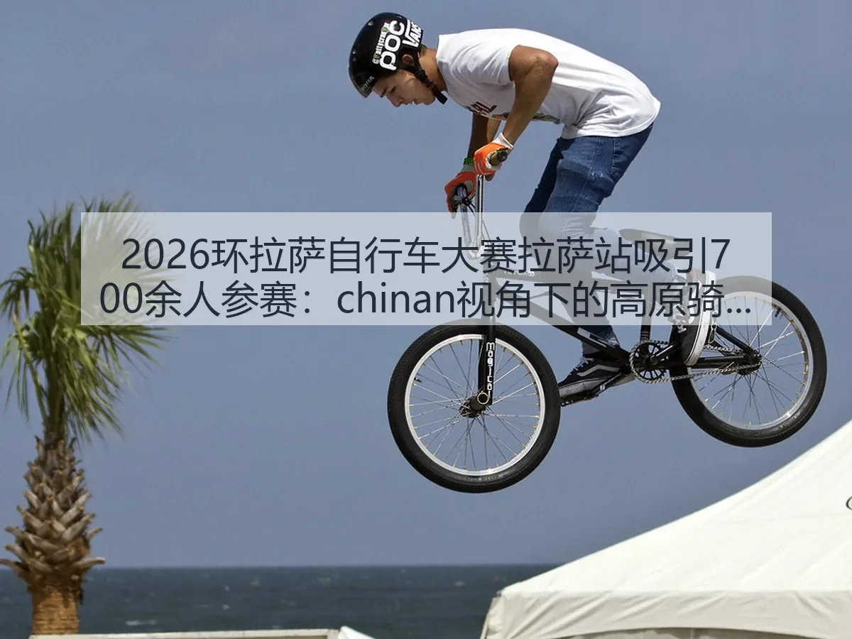 2026环拉萨自行车大赛拉萨站吸引700余人参赛：chinan：高原骑行观察